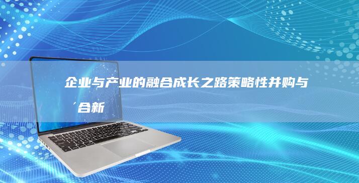 企业与产业的融合成长之路：策略性并购与整合新视角